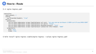 Copyright © 2018 BESPIN GLOBAL, Inc. All rights reserved | Confidential
http://www.bespinglobal.com
24
How to - Route
$ vi nginx-ingress.yaml
$ helm install nginx-ingress stable/nginx-ingress --values nginx-ingress.yaml
controller:
replicaCount: 2
config:
use-forwarded-headers: "true"
service:
annotations:
service.beta.kubernetes.io/aws-load-balancer-ssl-cert: "arn:aws:acm:ap-northeast-2:0000:certificate/0000-0000"
service.beta.kubernetes.io/aws-load-balancer-ssl-ports: "https"
service.beta.kubernetes.io/aws-load-balancer-backend-protocol: "http"
service.beta.kubernetes.io/aws-load-balancer-connection-idle-timeout: "3600"
targetPorts:
http: http
https: http
 
