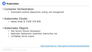 Copyright © 2018 BESPIN GLOBAL, Inc. All rights reserved | Confidential
http://www.bespinglobal.com
3
Kubernetes
• Container Orchestration
• Automated container deployment, scaling, and management
• Kubernetes Cluster
• Master, Node 로 구성된 단위 환경
• Kubernetes Objects
• Pod, Service, Volume, Namespace
• ReplicaSet, Deployment, StatefulSet, DaemonSet, Job
• ConfigMap, Secret, Ingress
https://kubernetes.io/, https://github.com/kubernetes/kubernetes
 