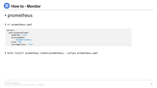 Copyright © 2018 BESPIN GLOBAL, Inc. All rights reserved | Confidential
http://www.bespinglobal.com
34
How to - Monitor
• prometheus
$ vi prometheus.yaml
$ helm install prometheus stable/prometheus --values prometheus.yaml
server:
persistentVolume:
enabled: true
accessModes:
- ReadWriteOnce
size: 8Gi
storageClass: "efs"
 