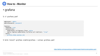 Copyright © 2018 BESPIN GLOBAL, Inc. All rights reserved | Confidential
http://www.bespinglobal.com
35
How to - Monitor
• grafana
$ vi grafana.yaml
$ helm install grafana stable/grafana --values grafana.yaml
adminUser: admin
adminPassword: password
ingress:
enabled: true
annotations:
kubernetes.io/ingress.class: nginx
nginx.ingress.kubernetes.io/force-ssl-redirect: "true"
hosts:
- grafana.demo.opsnow.com
https://github.com/opsnow/kops-cui/blob/master/charts/monitor/grafana.yaml
 