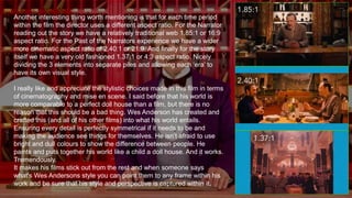 Another interesting thing worth mentioning is that for each time period
within the film the director uses a different aspect ratio. For the Narrator
reading out the story we have a relatively traditional web 1.85:1 or 16:9
aspect ratio. For the Past of the Narrators experience we have a wider
more cinematic aspect ratio of 2.40:1 or 21:9. And finally for the story
itself we have a very old fashioned 1.37:1 or 4:3 aspect ratio. Nicely
dividing the 3 elements into separate piles and allowing each ‘era’ to
have its own visual style.
I really like and appreciate the stylistic choices made in this film in terms
of cinematography and mise en scene. I said before that his world is
more comparable to a perfect doll house than a film, but there is no
reason that this should be a bad thing. Wes Anderson has created and
crafted this (and all of his other films) into what his world entails.
Ensuring every detail is perfectly symmetrical if it needs to be and
making the audience see things for themselves. He isn’t afraid to use
bright and dull colours to show the difference between people. He
paints and puts together his world like a child a doll house. And it works.
Tremendously.
It makes his films stick out from the rest and when someone says
what's Wes Andersons style you can point them to any frame within his
work and be sure that his style and perspective is captured within it.
 