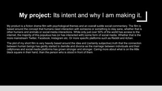 My project: Its intent and why I am making it.
My product is a fiction drama film with psychological themes and an overall subtle social commentary. The film is
based around the concept that humans need interaction with someone or something to stay sane, whether that is
other humans and animals or social media interactions. While only just over 50% of the world has access to the
internet, the majority of this populous has (or has interacted with) some form of social media. Whether that is the
more mainstream Twitter, Facebook, Instagram etc. Or more specific platforms such as Reddit and 4chan.
The plot of my short film is very heavily based around the idea and (certainly subjective) truth that the connection
between human beings has gently started to dwindle and divorce as the marriage between individuals and their
cellphones and social media platforms has grown stronger and stronger. Caring more about what is on the little
black square in their hand, than the person who is stood in front of them.
 