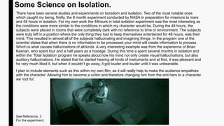Some Science on Isolation.
There have been several studies and experiments on boredom and isolation. Two of the most notable ones
which caught my being, firstly, the 8 month experiment conducted by NASA in preparation for missions to mars
and 48 hours in isolation. For my own work the 48hours in total isolation experiment was the most interesting as
the conditions were more similar to the conditions in which my character would be. During the 48 hours, the
subjects were placed in rooms that were completely dark with no reference to time or environment. The subjects
were truly left in a position where the only thing they had to keep themselves entertained for 48 hours, was their
mind. This resulted in almost all of the subjects hallucinating and imagining things. In the program one of the
scientist states that when there is no information to be processed your mind will create information to process.
Which is what causes hallucinations of all kinds. A very interesting example was from the experience of Brian
Keenan, who spent four and a half years as a hostage. During this time a spent several months in isolation and
within the ‘Total Isolation’ program he speaks about how his mind not only create visual hallucinations, but also
auditory hallucinations. He stated that he started hearing all kinds of instruments and at first, it was pleasant and
he very much liked it, but when it wouldn’t go away, it got louder and louder until it was unbearable.
I plan to include elements such as this within my own film, as it will really help to make the audience empathize
with the character. Allowing him to become a victim and therefore changing him from the anti hero to a character
we root for.
See Reference. 3
For the experiment.
 