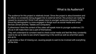 What is its Audience?
The audience for this project is relatively broad. Since the project is about boredom and
its effects vs constantly being plugged into to external stimuli, this product can really be
viewed by anyone but I think it will speak more to younger audiences between 15-45.
Since this demographic is more engaged in things such as social media and smart
devices (Smart phones, Tablets and computers).
Furthermore I think the content of the video will speak more to younger audiences (15-
25) as it will make them see a part of themselves.
They will understand to constant need to check social media and feel like they constantly
need to be up to date to see what's happening in the world as well as what their peers
are up to.
It generates a fear of missing out, causing people to want to be involved with everything
all the time.
 
