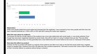 Observation:
While more people stated that social media had impacted their life negatively, I was surprised by how many people said their lives had
been impacted positively by it. With a 60% to 40% split (60% stating the impact was negative.)
What this says about my audience:
This shows me that the a small majority of the audience has a love hate relationship with social media, or, are simply addicted. Even
though they have been negatively impacted by social media, they still turn back to it using it multiple times per day. They are either
addicted and can’t stop using it. Or they generally have a bad relationship with social media but are stuck on it because of their peers.
How does this affect my product:
It shows me that my product will speak to a majority of the audience and allow me to play on the fact that social media has a negative
impact on peoples lives. However since 40% did state they had a positive experience, I will need to ensure that I show a little of both sides
so that it correctly reflects my audience without being to ‘preachy’.
 