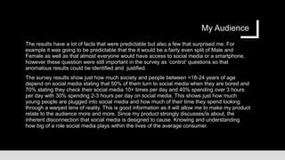 My Audience
The results have a lot of facts that were predictable but also a few that surprised me. For
example it was going to be predictable that the it would be a fairly even split of Male and
Female as well as that almost everyone would have access to social media or a smartphone,
however these question were still important in the survey as ‘control’ questions so that
anomalous results could be identified and justified.
The survey results show just how much society and people between <18-24 years of age
depend on social media stating that 50% of them turn to social media when they are bored and
70% stating they check their social media 10+ times per day and 40% spending over 3 hours
per day with 30% spending 2-3 hours per day on social media. This shows just how much
young people are plugged into social media and how much of their time they spend looking
through a warped lens of reality. This is good information as it will allow me to make my product
relate to the audience more and more. Since my product strongly discusses/is about, the
inherent disconnection that social media is designed to cause. Knowing and understanding
how big of a role social media plays within the lives of the average consumer.
 