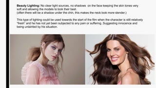 Beauty Lighting: No clear light sources, no shadows on the face keeping the skin tones very
soft and allowing the models to look their best.
(often there will be a shadow under the chin, this makes the neck look more slender.)
This type of lighting could be used towards the start of the film when the character is still relatively
“fresh” and he has not yet been subjected to any pain or suffering. Suggesting innocence and
being untainted by his situation.
 