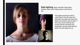 Side lighting: Ages character extenuates
shadow under eyes makes person look tired or
old.
This lighting technique will be
useful later in the film when the
character has aged and looks and
feels more tired as well as older. It
will show a level maturity and
trouble that the character has
developed. He has small demons
within him that keep him up.
 