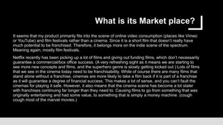 What is its Market place?
It seems that my product primarily fits into the scene of online video consumption (places like Vimeo
or YouTube) and film festivals rather than a cinema. Since it is a short film that doesn’t really have
much potential to be franchised. Therefore, it belongs more on the indie scene of the spectrum.
Meaning again, mostly film festivals.
Netflix recently has been picking up a lot of films and giving out funding films, which don’t necessarily
guarantee a commercial/box office success. (A very refreshing sight as it means we are starting to
see more new concepts and films, and the superhero genre is slowly getting kicked out.) Lots of films
that we see in the cinema today need to be franchisability. While of course there are many films that
stand alone without a franchise, cinemas are more likely to take a film back if it is part of a franchise
as it will guarantee a degree of financial success. This makes a lot of sense, and you can’t fault the
cinemas for playing it safe. However, it also means that the cinema scene has become a lot staler
with franchises continuing far longer than they need to. Causing films to go from something that was
originally entertaining and had some value, to something that is simply a money machine. (cough
cough most of the marvel movies.)
 