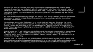 While my film is not as complex, good or by any means on the same level as the work of Charlie
Kaufman. It does share one similarity. It is (in my case) relatively ‘edgy’ (and in his case very ‘edgy’) by
which I mean it is not the commercial Hollywood style, act 1 2 3 story that has a set of rules that one
must follow, ideally a rom-com or superhero film and the odd action franchise every now and then to
spice things up.
His films are extremely challenging to watch and get your head around. They are films that will be more
appreciated by creative minds and other filmmakers rather than people going to the cinema for an
evening of entertainment.
Similarly Black Mirror, again challenges a lot of things, especially politically. Something that lots of
production don’t want to touch or mess with. Therefore making it hard to market on the mainstream
market. Leaving only a few sources. Luckily Netflix has a very positive attitude to promising films and
ideas. Producing a staggering 126 original series and films in 2016. With a total of over 700 original TV
shows and Movies.
Overall I would say if I had the budget and production time to produce a longer product of higher quality.
My product would be most suited for Netflix as a feature film. I feel there is enough material in the
concept to build a strong character and subsequent conflicts over the course of an hour to and hour 30
minutes for a stronger story.
However since I do have financial and production time limitations, I think my best bet is to get my work
submitted to as many film festivals as I can and publish it on as many online platforms as possible to get
feedback and criticisms from as many professional and non-professional filmmakers as possible.
See Ref. 12
 