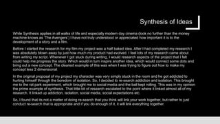 Synthesis of Ideas
While Synthesis applies in all walks of life and especially modern day cinema (look no further than the money
machine knows as ‘The Avengers’) I have not truly understood or appreciated how important it is to the
development of a story and a film.
Before I started the research for my film my project was a half baked idea. After I had completed my research I
was absolutely blown away by just how much my product had evolved. I feel lots of my research came about
from writing my script. Whenever I got stuck during writing, I would research aspects of the project that I felt
could help me progress the story. Which would in turn inspire another idea, which would connect some dots and
bring out a new concept. The clearest example of this was when I was trying to figure out how to make my
concept less 2 dimensional.
In the original proposal of my project my character was very simply stuck in the room and he got addicted to
hurting himself through the boredom of isolation. So, I decided to re-search addiction and isolation. This brought
me to the rat park experiment, which brought me to social media and the ball kept rolling. This was in my opinion
the prime example of synthesis. That little bit of research escalated to the point where it linked almost all of my
research. It linked up addiction, isolation, social media, social expectations etc.
So, I found that its not a matter of doing re-search that you think will link your work together, but rather to just
conduct re-search that is appropriate and if you do enough of it, it will link everything together.
 