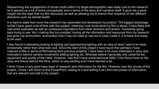 Researching the engagement of social media within my target demographic was really core to the research
as it opened up a lot of doors conceptually and in terms of the story and narrative itself. It gave me a good
insight into the topic that my film discusses as well as allowing me to branch that research of into different
directions such as mental health.
It is hard to state how much the research has expanded and developed my product. The biggest advantage
is that I have spent a lot of time with the subject, meaning I now know what my film is about. I have facts and
real world examples as well as contextual inspirations from other directors and writers. Constantly going
back trying to see ’Am I making this too complex’ having all the information and resources from my research
just gives me ammunition, ammunition that I may not need to use but in case I need it, it is there and ready
to be used.
I also found it interesting looking at lighting and approaching lighting with an idea of what I want it to mean
emotionally rather than what look cool. Since the start of this project I have found that perhaps I have
matured a little in terms of filmmaking from previous projects. I have been a lot more interested in story and
motivations behind camera movements editing lighting etc. Whereas before I generally only cared for the
equipment and quality of the video. However, now that I have some technical skills, I can focus more on the
story and theory behind the films, which is very exciting and I have learned a lot.
I think I have a very good base layer of research and information for the film. However over the course of the
project, I know I will return to this PowerPoint, adding to it and editing it as I find new pieces of information
that are relevant and add to the project.
 