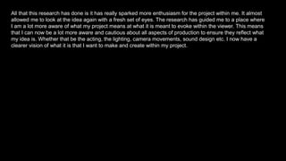All that this research has done is it has really sparked more enthusiasm for the project within me. It almost
allowed me to look at the idea again with a fresh set of eyes. The research has guided me to a place where
I am a lot more aware of what my project means at what it is meant to evoke within the viewer. This means
that I can now be a lot more aware and cautious about all aspects of production to ensure they reflect what
my idea is. Whether that be the acting, the lighting, camera movements, sound design etc. I now have a
clearer vision of what it is that I want to make and create within my project.
 