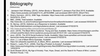 1. Jameson Irish Whiskey. (2015). Adrien Brody in "Boredom" | Jameson First Shot 2015. Available:
https://www.youtube.com/watch?v=4_a97AmkfM8. Last accessed 28/01/2019. (Short Film)
2. Sherry Hormann. (2013). 3096 Tage. Available: https://www.imdb.com/title/tt1667355/. Last accessed
04/02/2019. (Film)
3. BBC. (2008). Total Isolation. Available:
http://www.bbc.co.uk/sn/tvradio/programmes/horizon/broadband/tx/isolation/. Last accessed 05/02/2019.
4. Dr. Berney. (2018). Addiction as a Response to Isolation. Available:
http://thementalbreakdown.com/tag/substance-abuse/. Last accessed 07/02/2019.
5. http://www.stuartmcmillen.com/comic/rat-park/#page-28
6. anon. (2018). The Black Mirror Audience: Young and Sad. Available: https://www.crimsonhexagon.com/the-
crimson-post/the-black-mirror-audience-young-and-sad-2018-01-04/. Last accessed 07/02/2019.
7. anon. (2018). The 2018 Social Audience Guide. Available: https://www.spredfast.com/social-media-
tips/social-media-demographics-current. Last accessed 07/02/2019.
8. anon. (.). List of Black Mirror Episodes. Available:
https://en.wikipedia.org/wiki/List_of_Black_Mirror_episodes. Last accessed 08/02/2019.
9. Robert L. Leahy Ph.D.. (2008). How Big a Problem Is Anxiety?. Available:
https://www.psychologytoday.com/gb/blog/anxiety-files/200804/how-big-problem-is-anxiety. Last accessed
14/02/2019.
10. Scott Stossel (2014). My Age of Anxiety: Fear, Hope, Dread, and the Search for Peace of Mind. London:
Random House. 7-42.
Bibliography
(References)
 
