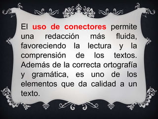 El uso de conectores permite
una redacción más fluida,
favoreciendo la lectura y la
comprensión de los textos.
Además de la correcta ortografía
y gramática, es uno de los
elementos que da calidad a un
texto.
 
