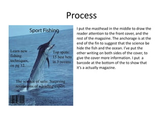 Process
I put the masthead in the middle to draw the
reader attention to the front cover, and the
rest of the magazine. The anchorage is at the
end of the fin to suggest that the science be
hide the fish and the ocean. I’ve put the
other writing on both sides of the cover, to
give the cover more information. I put a
barcode at the bottom of the to show that
it’s a actually magazine.
 