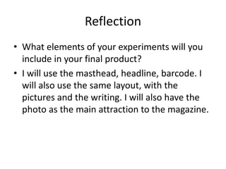 Reflection
• What elements of your experiments will you
include in your final product?
• I will use the masthead, headline, barcode. I
will also use the same layout, with the
pictures and the writing. I will also have the
photo as the main attraction to the magazine.
 