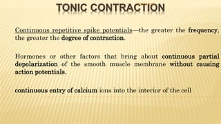 TONIC CONTRACTION
- Continuous repetitive spike potentials—the greater the frequency,
the greater the degree of contraction.
- Hormones or other factors that bring about continuous partial
depolarization of the smooth muscle membrane without causing
action potentials.
- continuous entry of calcium ions into the interior of the cell
DR S B PHIRI
 