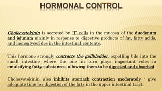 HORMONAL CONTROL
- Cholecystokinin is secreted by “I” cells in the mucosa of the duodenum
and jejunum mainly in response to digestive products of fat, fatty acids,
and monoglycerides in the intestinal contents.
- This hormone strongly contracts the gallbladder, expelling bile into the
small intestine where the bile in turn plays important roles in
emulsifying fatty substances, allowing them to be digested and absorbed.
- Cholecystokinin also inhibits stomach contraction moderately - give
adequate time for digestion of the fats in the upper intestinal tract.
DR S B PHIRI
 