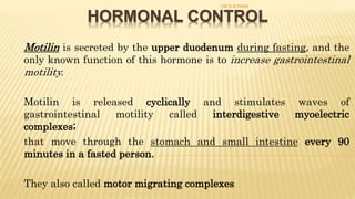 HORMONAL CONTROL
- Motilin is secreted by the upper duodenum during fasting, and the
only known function of this hormone is to increase gastrointestinal
motility.
- Motilin is released cyclically and stimulates waves of
gastrointestinal motility called interdigestive myoelectric
complexes;
- that move through the stomach and small intestine every 90
minutes in a fasted person.
- They also called motor migrating complexes
DR S B PHIRI
 