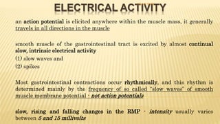 ELECTRICAL ACTIVITY
- an action potential is elicited anywhere within the muscle mass, it generally
travels in all directions in the muscle
- smooth muscle of the gastrointestinal tract is excited by almost continual
slow, intrinsic electrical activity
- (1) slow waves and
- (2) spikes
- Most gastrointestinal contractions occur rhythmically, and this rhythm is
determined mainly by the frequency of so called “slow waves” of smooth
muscle membrane potential - not action potentials
- slow, rising and falling changes in the RMP - intensity usually varies
between 5 and 15 millivolts
DR S B PHIRI
 