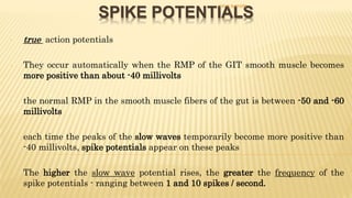 SPIKE POTENTIALS
- true action potentials
- They occur automatically when the RMP of the GIT smooth muscle becomes
more positive than about -40 millivolts
- the normal RMP in the smooth muscle fibers of the gut is between -50 and -60
millivolts
- each time the peaks of the slow waves temporarily become more positive than
-40 millivolts, spike potentials appear on these peaks
- The higher the slow wave potential rises, the greater the frequency of the
spike potentials - ranging between 1 and 10 spikes / second.
DR S B PHIRI
 