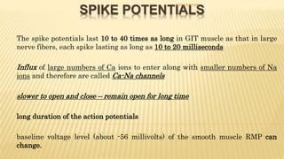 SPIKE POTENTIALS
- The spike potentials last 10 to 40 times as long in GIT muscle as that in large
nerve fibers, each spike lasting as long as 10 to 20 milliseconds
- Influx of large numbers of Ca ions to enter along with smaller numbers of Na
ions and therefore are called Ca-Na channels
- slower to open and close – remain open for long time
- long duration of the action potentials
- baseline voltage level (about -56 millivolts) of the smooth muscle RMP can
change.
DR S B PHIRI
 