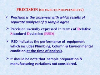 PRECISION (OR INJECTION REPETABILITY)
 Precision useually expressed in terms of Relative
Standard Deviation (RSD)
 RSD indicates the performance of equipment
which includes Plumbing, Column & Environmental
condition at the time of analysis.
 It should be note that sample preparation &
manufacturing variations not considered.
 Precision is the closeness with which results of
replicate analyses of a sample agree
 