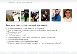 ВЫСШАЯ ШКОЛА БРЕНДИНГА
ПОТРЕБИТЕЛЬ / ОБЩАЯ ИНФОРМАЦИЯ
33
“Я трачу деньги на рестораны несмотря на стоимость”
“Было бы интересно узнать как можно употреблять алкоголь по-новому”
“Пью водку не часто”
“Водку пью с лайом”
“Смешиваю водку со Sprite”
“В крепкий алкоголь кладу камни, чтобы сделать напиток прохладным”
“Алкоголь делает еду вкусной”
“Выбираю алкоголь по рекомендации друзей”
“Когда покупаю алкоголь, обращаю внимание на стоимость, качество и бренд”
Выдержки из интервью с целевой аудиторией:
 