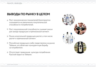 ВЫСШАЯ ШКОЛА БРЕНДИНГА
РЫНОК / ВЫВОДЫ
ВЫВОДЫПОРЫНКУВЦЕЛОМ
Рост экономических показателей благоприятно
сказывается на увеличении покупательской
способности потребителей.
Рост покупательской способности, снижает риски
для захода продукции в премиальный сегмент.
Рынок алкогольной продукции растет, в том числе
растет и премиальный сегмент.
Российская продукция слабо представлена на рынке
Тайваня, что облегчает конкурентную борьбу
за потребителя.
Отсутствует правильная культура потребления
Русской водки на Тайване.
8
 