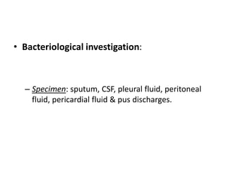 • Bacteriological investigation:
– Specimen: sputum, CSF, pleural fluid, peritoneal
fluid, pericardial fluid & pus discharges.
 
