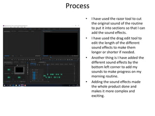 Process
• I have used the razor tool to cut
the original sound of the routine
to put it into sections so that I can
add the sound effects.
• I have used the drag edit tool to
edit the length of the different
sound effects to make them
longer or shorter if needed.
• Another thing is I have added the
different sound effects by the
bottom left corner to add my
sounds to make progress on my
morning routine.
• Adding the sound effects made
the whole product done and
makes it more complex and
exciting.