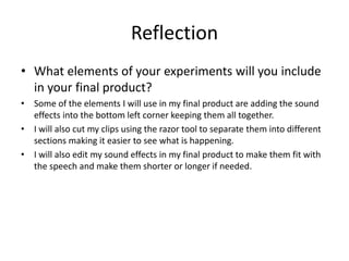 Reflection
• What elements of your experiments will you include
in your final product?
• Some of the elements I will use in my final product are adding the sound
effects into the bottom left corner keeping them all together.
• I will also cut my clips using the razor tool to separate them into different
sections making it easier to see what is happening.
• I will also edit my sound effects in my final product to make them fit with
the speech and make them shorter or longer if needed.