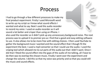 Process
also used the recorder as it didn’t pick up any unnecessary background noise. The next
process was to upload it to premier pro as I find that a good and easy editing software
to use. It also allows me to be more free with editing choices. I then used YouTube to
gather the background music I wanted and the sound effect that I though fit the
experiment the best. I used a mp3 converter so that I could use the audio. I used the
sniping tool which allowed me to cut parts of the audio out that I didn’t want. Once I
did that I fitted the sound effect into the gaps of the audio of me talking, all I have to
do then was to overlap the chosen music. Finally I went over the experiment and
change the volume. I did this so that my voice was priority and so that you could still
the music and sound effects.
I had to go through a few different processes to make my
final product experiment. Firstly I used Microsoft word
to write up my script so I knew what sound effects I
wanted and what to say. Next I used the audio recorder
to record my voice. I used an audio recorder as it will
sound a lot better and crisper than using an iPhone. I
 