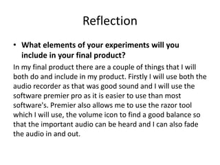 Reflection
• What elements of your experiments will you
include in your final product?
In my final product there are a couple of things that I will
both do and include in my product. Firstly I will use both the
audio recorder as that was good sound and I will use the
software premier pro as it is easier to use than most
software's. Premier also allows me to use the razor tool
which I will use, the volume icon to find a good balance so
that the important audio can be heard and I can also fade
the audio in and out.
 