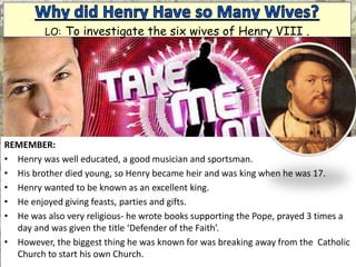 REMEMBER:
• Henry was well educated, a good musician and sportsman.
• His brother died young, so Henry became heir and was king when he was 17.
• Henry wanted to be known as an excellent king.
• He enjoyed giving feasts, parties and gifts.
• He was also very religious- he wrote books supporting the Pope, prayed 3 times a
day and was given the title ‘Defender of the Faith’.
• However, the biggest thing he was known for was breaking away from the Catholic
Church to start his own Church.
LO: To investigate the six wives of Henry VIII .
 