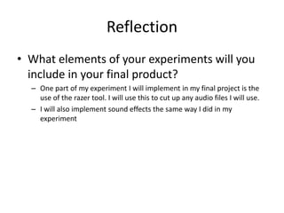 Reflection
• What elements of your experiments will you
include in your final product?
– One part of my experiment I will implement in my final project is the
use of the razer tool. I will use this to cut up any audio files I will use.
– I will also implement sound effects the same way I did in my
experiment