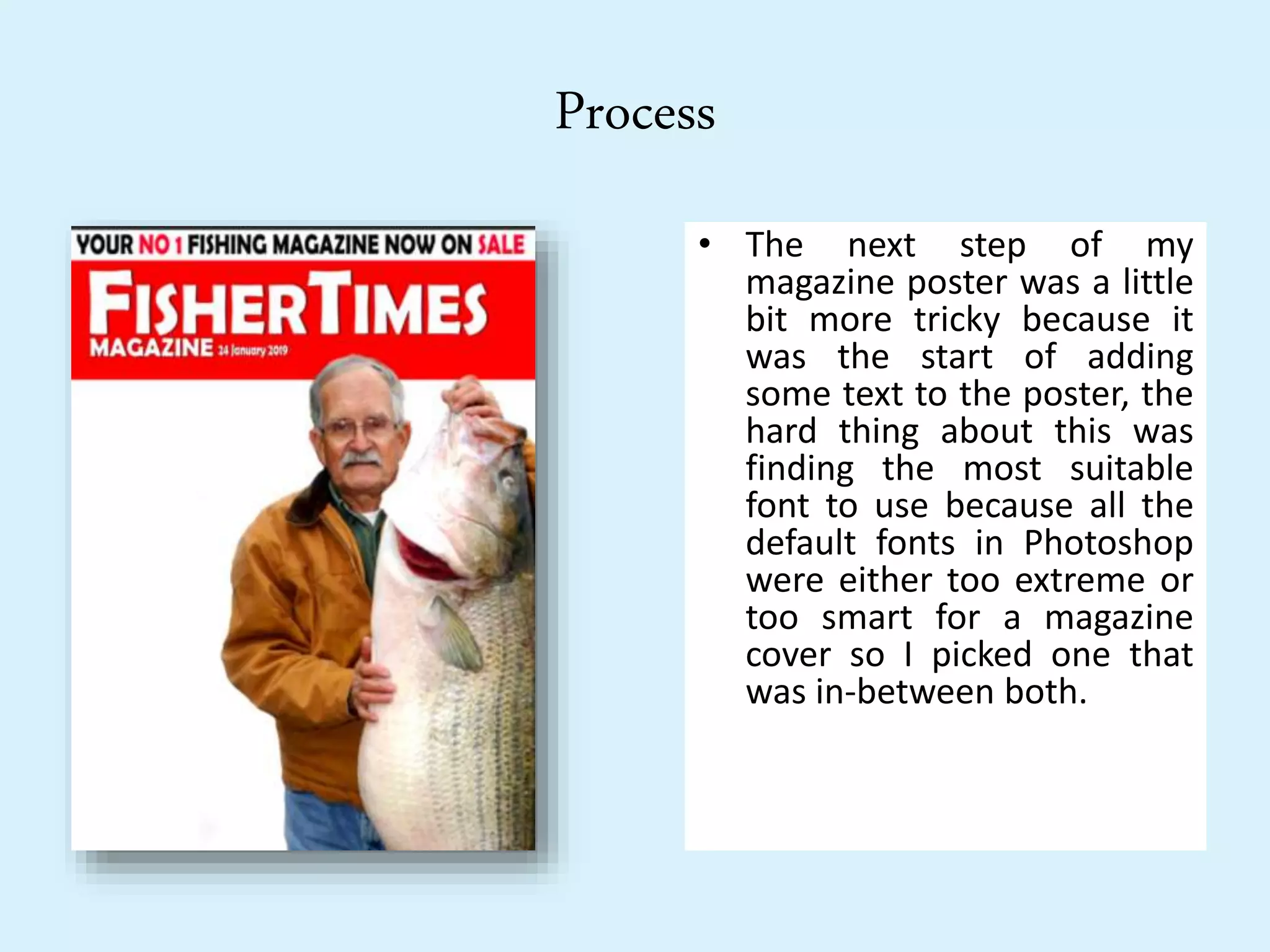 Process
• The next step of my
magazine poster was a little
bit more tricky because it
was the start of adding
some text to the poster, the
hard thing about this was
finding the most suitable
font to use because all the
default fonts in Photoshop
were either too extreme or
too smart for a magazine
cover so I picked one that
was in-between both.
 