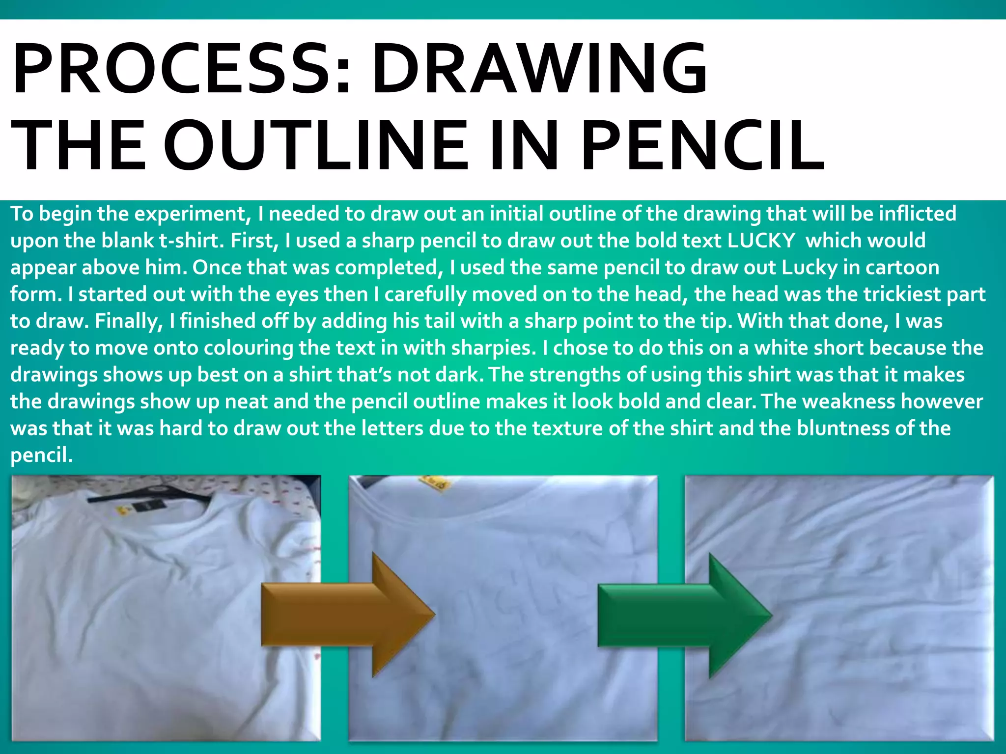 PROCESS: DRAWING
THE OUTLINE IN PENCIL
To begin the experiment, I needed to draw out an initial outline of the drawing that will be inflicted
upon the blank t-shirt. First, I used a sharp pencil to draw out the bold text LUCKY which would
appear above him. Once that was completed, I used the same pencil to draw out Lucky in cartoon
form. I started out with the eyes then I carefully moved on to the head, the head was the trickiest part
to draw. Finally, I finished off by adding his tail with a sharp point to the tip. With that done, I was
ready to move onto colouring the text in with sharpies. I chose to do this on a white short because the
drawings shows up best on a shirt that’s not dark.The strengths of using this shirt was that it makes
the drawings show up neat and the pencil outline makes it look bold and clear.The weakness however
was that it was hard to draw out the letters due to the texture of the shirt and the bluntness of the
pencil.
 