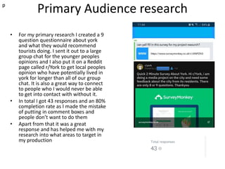 Primary Audience research
• For my primary research I created a 9
question questionnaire about york
and what they would recommend
tourists doing. I sent it out to a large
group chat for the younger peoples
opinions and I also put it on a Reddit
page called r/York to get local peoples
opinion who have potentially lived in
york for longer than all of our group
chat. It is also a great way to connect
to people who I would never be able
to get into contact with without it.
• In total I got 43 responses and an 80%
completion rate as I made the mistake
of putting in comment boxes and
people don’t want to do them
• Apart from that it was a great
response and has helped me with my
research into what areas to target in
my production
p
 