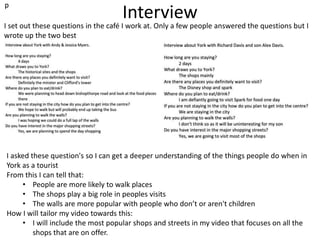 Interview
I set out these questions in the café I work at. Only a few people answered the questions but I
wrote up the two best
I asked these question's so I can get a deeper understanding of the things people do when in
York as a tourist
From this I can tell that:
• People are more likely to walk places
• The shops play a big role in peoples visits
• The walls are more popular with people who don’t or aren't children
How I will tailor my video towards this:
• I will include the most popular shops and streets in my video that focuses on all the
shops that are on offer.
p
 