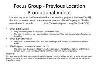 Focus Group - Previous Location
Promotional Videos
• What did they like?
– They collectively liked the flow and speed of the video.
– The little normal intro part was also liked by the group. They said it added a bit of realism to
the video.
• What didn’t they like?
– They didn’t like the drone shots as it didn’t really go with the rest of the video as it felt to
forced
• Was it a good representation of the city
– The group said it was a good representation as it covered a lot of good places and things in
London but it could have covered more of the important sightseeing places
Analysis
This was very helpful as it gave me the insight into what I need to add or not add to make it into a good
video. I am going to cover more of the important sites in my videos and try to replicate the pace and
flow of this video
I showed my some family members that met my demographic this video (35 - 64)
that that represents what I want to create in terms of how I'm going to film the
places I want to include https://www.instagram.com/p/BvpVra4HTQV/
 