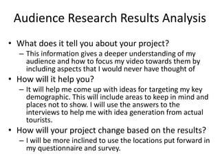 Audience Research Results Analysis
• What does it tell you about your project?
– This information gives a deeper understanding of my
audience and how to focus my video towards them by
including aspects that I would never have thought of
• How will it help you?
– It will help me come up with ideas for targeting my key
demographic. This will include areas to keep in mind and
places not to show. I will use the answers to the
interviews to help me with idea generation from actual
tourists.
• How will your project change based on the results?
– I will be more inclined to use the locations put forward in
my questionnaire and survey.
 