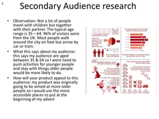 Secondary Audience research
• Observation: Not a lot of people
travel with children but together
with their partner. The typical age
range is 35 – 64. 96% of visitors were
from the UK. Most people walk
around the city on foot but arrive by
car or train.
• What this says about my audience:
this says my audience are aged
between 35 & 64 so I wont need to
push activities for younger people
and stay with things older people
would be more likely to do.
• How will your product appeal to this
audience: my product was originally
going to be aimed at more older
people so I would use the more
accessible places to put at the
beginning of my advert
s
 