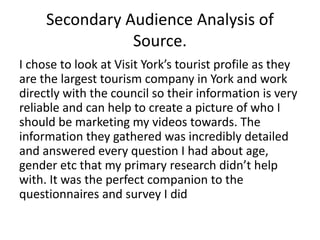 Secondary Audience Analysis of
Source.
I chose to look at Visit York’s tourist profile as they
are the largest tourism company in York and work
directly with the council so their information is very
reliable and can help to create a picture of who I
should be marketing my videos towards. The
information they gathered was incredibly detailed
and answered every question I had about age,
gender etc that my primary research didn’t help
with. It was the perfect companion to the
questionnaires and survey I did
 