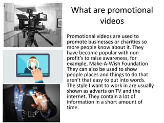 What are promotional
videos
Promotional videos are used to
promote businesses or charities so
more people know about it. They
have become popular with non-
profit’s to raise awareness, for
example, Make-A-Wish Foundation
They can also be used to show
people places and things to do that
aren’t that easy to put into words.
The style I want to work in are usually
shown as adverts on TV and the
internet. They contain a lot of
information in a short amount of
time.
s
 
