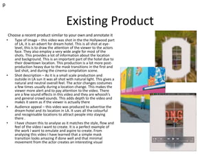 Existing Product
Choose a recent product similar to your own and annotate it
• Type of image – this video was shot in the the Hollywood part
of LA, it is an advert for dream hotel. This is all shot at eye-
level, this is to draw the attention of the viewer to the actors
face. They also employ a very wide angle for most of the
shots. This provides a lot of information about the location
and background. This is an important part of the hotel due to
their downtown location. This production is a lot more post-
production heavy due to the mask transitions in the first and
last shot, and during the cinema compilation scene.
• Shot description – As it is a small scale production and
outside in LA sun it was all shot with natural light. This gives a
natural and neutral overall feel. The actor changes costumes
a few times usually during a location change. This makes the
viewer more alert and to pay attention to the video. There
are a few sound effects in this video and they are whoosh's
and general crowd sounds. This adds depth to the video and
makes it seem as if the viewer is actually there
• Audience appeal – this video was produced to advertise the
dream hotel and its location in LA. It uses all the colourful
and recognisable locations to attract people into staying
there .
• I have chosen this to analyse as it matches the style, flow and
feel of the video I want to create. It is a perfect example of
the work I want to emulate and aspire to create. From
analysing this video I have learned that a simple mask
transition looks amazing if done well and that minimal
movement from the actor creates an interesting visual
p
 