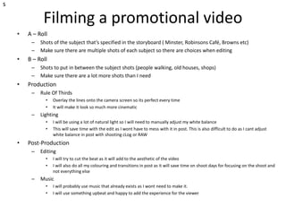 Filming a promotional video
• A – Roll
– Shots of the subject that’s specified in the storyboard ( Minster, Robinsons Café, Browns etc)
– Make sure there are multiple shots of each subject so there are choices when editing
• B – Roll
– Shots to put in between the subject shots (people walking, old houses, shops)
– Make sure there are a lot more shots than I need
• Production
– Rule Of Thirds
• Overlay the lines onto the camera screen so its perfect every time
• It will make it look so much more cinematic
– Lighting
• I will be using a lot of natural light so I will need to manually adjust my white balance
• This will save time with the edit as I wont have to mess with it in post. This is also difficult to do as I cant adjust
white balance in post with shooting cLog or RAW
• Post-Production
– Editing
• I will try to cut the beat as it will add to the aesthetic of the video
• I will also do all my colouring and transitions in post as it will save time on shoot days for focusing on the shoot and
not everything else
– Music
• I will probably use music that already exists as I wont need to make it.
• I will use something upbeat and happy to add the experience for the viewer
s
 