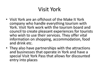 Visit York
• Visit York are an offshoot of the Make It York
company who handle everything tourism with
York. Visit York work with the tourism board and
council to create pleasant experiences for tourists
who wish to use their services. They offer vital
information on shopping, accommodation, food
and drink etc.
• They also have partnerships with the attractions
and businesses that operate in York and have a
special Visit York Pass that allows for discounted
entry into places
 