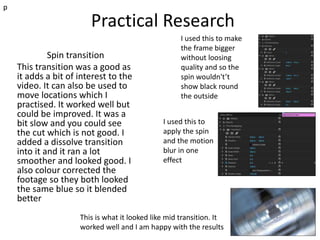 Practical Research
Spin transition
This transition was a good as
it adds a bit of interest to the
video. It can also be used to
move locations which I
practised. It worked well but
could be improved. It was a
bit slow and you could see
the cut which is not good. I
added a dissolve transition
into it and it ran a lot
smoother and looked good. I
also colour corrected the
footage so they both looked
the same blue so it blended
better
p
I used this to make
the frame bigger
without loosing
quality and so the
spin wouldn't’t
show black round
the outside
I used this to
apply the spin
and the motion
blur in one
effect
This is what it looked like mid transition. It
worked well and I am happy with the results
 